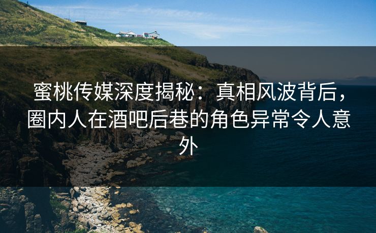 蜜桃传媒深度揭秘：真相风波背后，圈内人在酒吧后巷的角色异常令人意外
