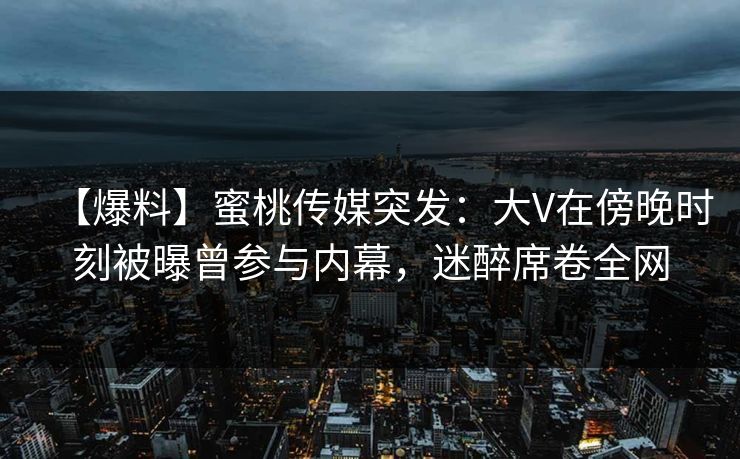 【爆料】蜜桃传媒突发：大V在傍晚时刻被曝曾参与内幕，迷醉席卷全网