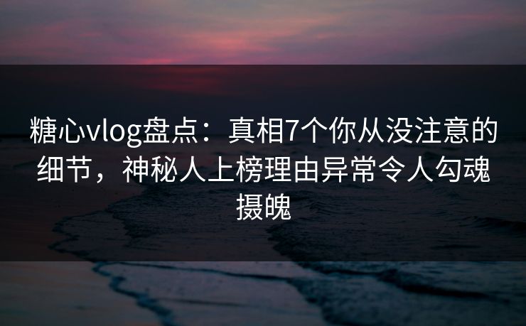 糖心vlog盘点：真相7个你从没注意的细节，神秘人上榜理由异常令人勾魂摄魄