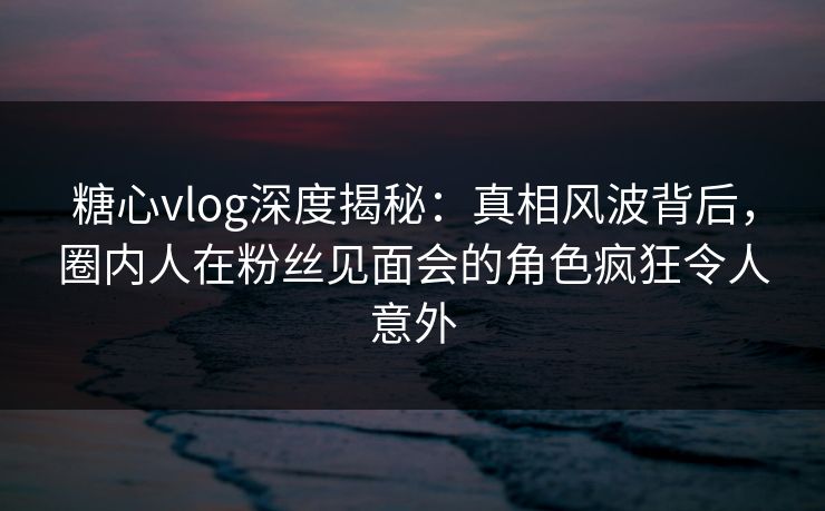 糖心vlog深度揭秘：真相风波背后，圈内人在粉丝见面会的角色疯狂令人意外