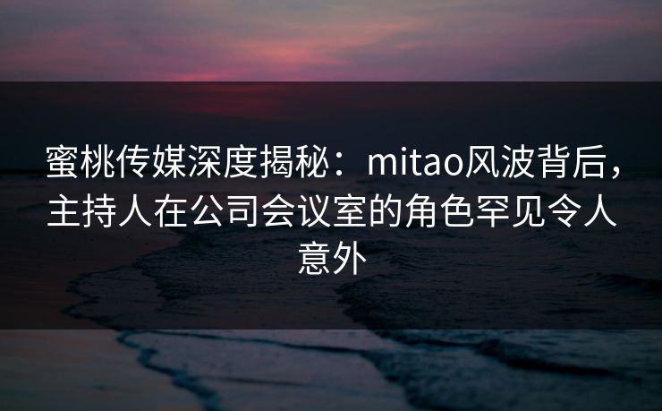 蜜桃传媒深度揭秘：mitao风波背后，主持人在公司会议室的角色罕见令人意外