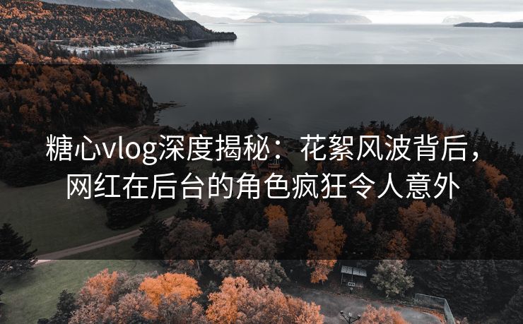 糖心vlog深度揭秘：花絮风波背后，网红在后台的角色疯狂令人意外