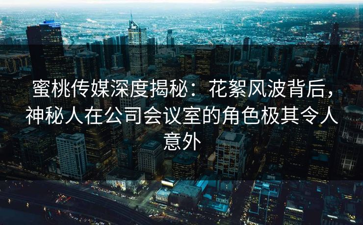 蜜桃传媒深度揭秘：花絮风波背后，神秘人在公司会议室的角色极其令人意外