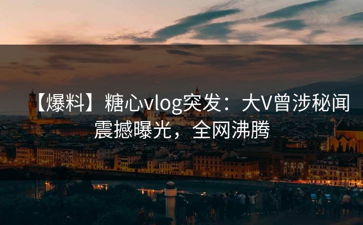 【爆料】糖心vlog突发：大V曾涉秘闻震撼曝光，全网沸腾