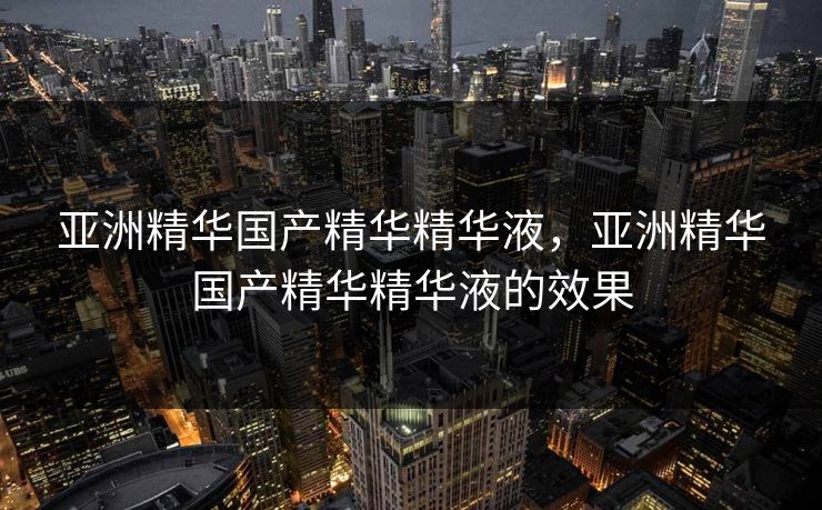 亚洲精华国产精华精华液,亚洲精华国产精华精华液的效果 亚洲精华国产精华精华液,亚洲精华国产精华精华液的效果