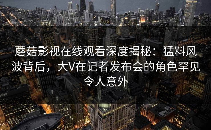蘑菇影视在线观看深度揭秘:猛料风波背后,大V在记者发布会的角色罕见令人意外 蘑菇影视在线观看深度揭秘:猛料风波背后,大V在记者发布会的角色罕见令人意外