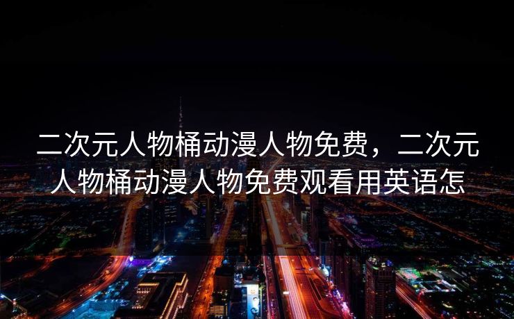 二次元人物桶动漫人物免费,二次元人物桶动漫人物免费观看用英语怎 二次元人物桶动漫人物免费,二次元人物桶动漫人物免费观看用英语怎