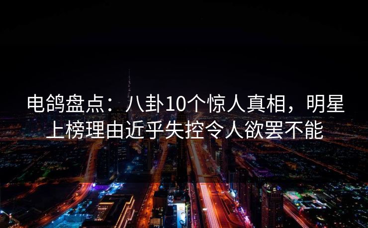 电鸽盘点：八卦10个惊人真相，明星上榜理由近乎失控令人欲罢不能