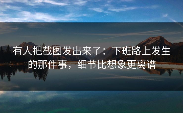 有人把截图发出来了：下班路上发生的那件事，细节比想象更离谱