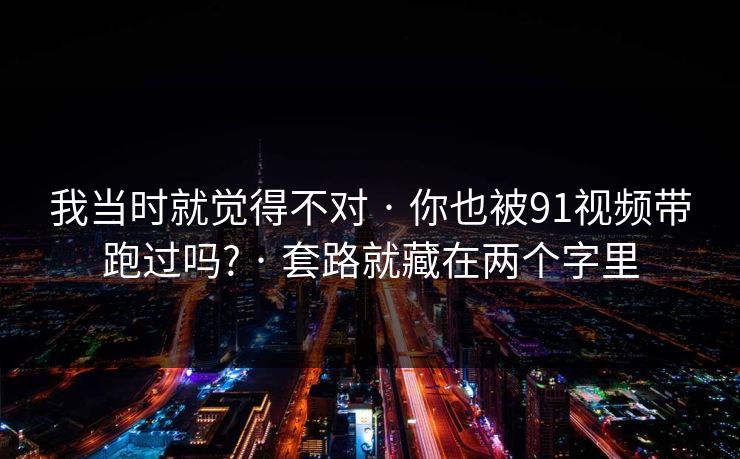 我当时就觉得不对 · 你也被91视频带跑过吗? · 套路就藏在两个字里