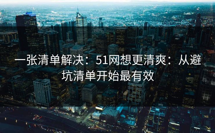 一张清单解决：51网想更清爽：从避坑清单开始最有效