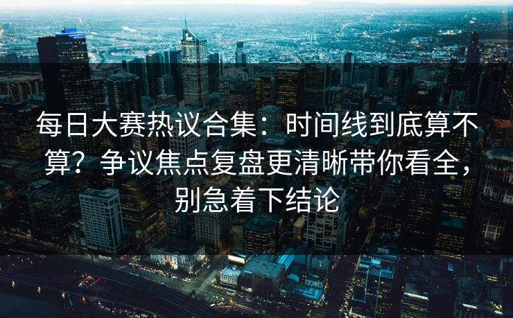 每日大赛热议合集：时间线到底算不算？争议焦点复盘更清晰带你看全，别急着下结论