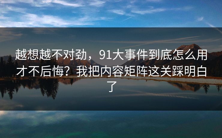 越想越不对劲，91大事件到底怎么用才不后悔？我把内容矩阵这关踩明白了