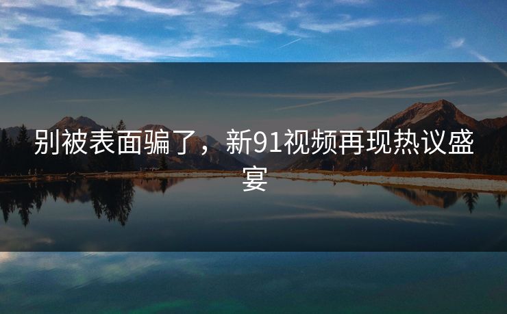 别被表面骗了，新91视频再现热议盛宴
