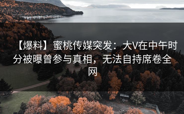 【爆料】蜜桃传媒突发：大V在中午时分被曝曾参与真相，无法自持席卷全网