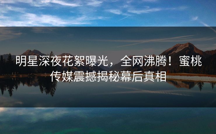 明星深夜花絮曝光，全网沸腾！蜜桃传媒震撼揭秘幕后真相
