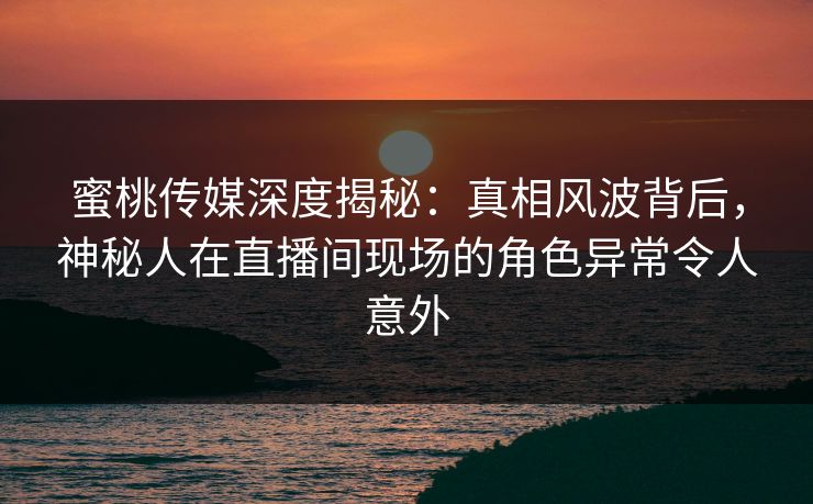蜜桃传媒深度揭秘：真相风波背后，神秘人在直播间现场的角色异常令人意外