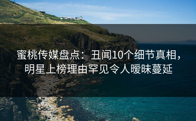 蜜桃传媒盘点：丑闻10个细节真相，明星上榜理由罕见令人暧昧蔓延